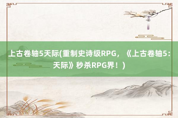 上古卷轴5天际(重制史诗级RPG，《上古卷轴5：天际》秒杀RPG界！)